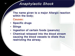 92
Anaphylactic Shock
The name given to a major Allergic reaction
within the body;
Causes:
• Specific drugs
• Stings
• Ingestion of certain foods (peanuts)
• Chemical released into the blood stream
causing the blood vessels to dilate thus
restricting the airway.
 