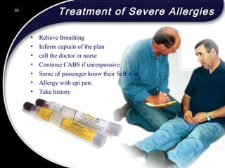 95
Treatment of Severe Allergies
• Relieve Breathing
• Inform captain of the plan
• call the doctor or nurse
• Continue CABS if unresponsive
• Some of passenger know their Self it is
• Allergy with epi pen.
• Take history
95
© 2002 Abertay Nationwide Training
 