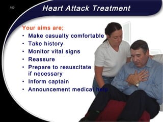100
Heart Attack Treatment
Your aims are;
• Make casualty comfortable
• Take history
• Monitor vital signs
• Reassure
• Prepare to resuscitate
if necessary
• Inform captain
• Announcement medical help
100
© 2002 Abertay Nationwide Training
 