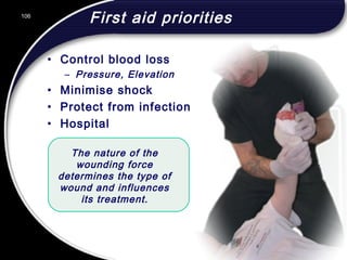 106
First aid priorities
• Control blood loss
– Pressure, Elevation
• Minimise shock
• Protect from infection
• Hospital
The nature of the
wounding force
determines the type of
wound and influences
its treatment.
106
© 2002 Abertay Nationwide Training
 
