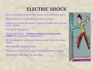 ELECTRIC SHOCK
•Do not attempt to move the victim from current source.
•First step is to switch off the current source.
•Otherwise, move the source using a wooden stick Attend
to the victim.
•Check for breathing.
•No breathing, do Cardio pulmonary resuscitation
(CPR)Call emergency medical aid.
•If breathing, do a physical examination Treat for minor
burns.
•Re-establish vital functions.
•Excessive burns may require hospitalization/ surgery.
•Supportive care must be provided.
 