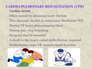 CARDIO PULMONARY RESUSCITATION (CPR)
Cardiac Arrest
Often caused by abnormal heart rhythm
This aberrant rhythm is ventricular fibrillation (VF)
During VF heart stops pumping blood
Patient may stop breathing
No pulse may be detected
A shock to the heart, called defibrillation, required
Defibrillation stops VF, restores heart function
 