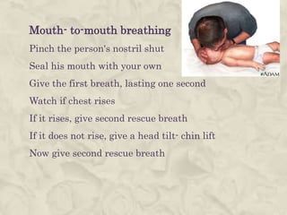 Mouth- to-mouth breathing
Pinch the person's nostril shut
Seal his mouth with your own
Give the first breath, lasting one second
Watch if chest rises
If it rises, give second rescue breath
If it does not rise, give a head tilt- chin lift
Now give second rescue breath
 