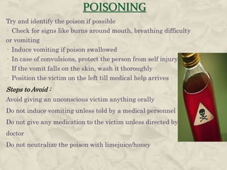 POISONING
Try and identify the poison if possible
· Check for signs like burns around mouth, breathing difficulty
or vomiting
· Induce vomiting if poison swallowed
· In case of convulsions, protect the person from self injury
· If the vomit falls on the skin, wash it thoroughly
· Position the victim on the left till medical help arrives
Steps to Avoid :
Avoid giving an unconscious victim anything orally
Do not induce vomiting unless told by a medical personnel
Do not give any medication to the victim unless directed by a
doctor
Do not neutralize the poison with limejuice/honey
 