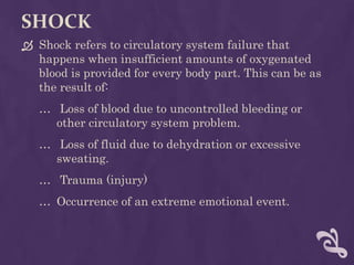 SHOCK
 Shock refers to circulatory system failure that
happens when insufficient amounts of oxygenated
blood is provided for every body part. This can be as
the result of:
… Loss of blood due to uncontrolled bleeding or
other circulatory system problem.
… Loss of fluid due to dehydration or excessive
sweating.
… Trauma (injury)
… Occurrence of an extreme emotional event.
 