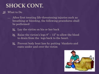 SHOCK CONT.
 What to Do
… After first treating life-threatening injuries such as
breathing or bleeding, the following procedures shall
be performed:
 Lay the victim on his or her back
 Raise the victim’s legs 8” – 12” to allow the blood
to drain from the legs back to the heart.
 Prevent body heat loss by putting blankets and
coats under and over the victim
 