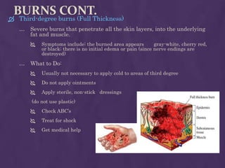 BURNS CONT.
 Third-degree burns (Full Thickness)
… Severe burns that penetrate all the skin layers, into the underlying
fat and muscle.
 Symptoms include: the burned area appears gray-white, cherry red,
or black; there is no initial edema or pain (since nerve endings are
destroyed)
… What to Do:
 Usually not necessary to apply cold to areas of third degree
 Do not apply ointments
 Apply sterile, non-stick dressings
(do not use plastic)
 Check ABC’s
 Treat for shock
 Get medical help
 