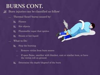 BURNS CONT.
 Burn injuries can be classified as follow:
… Thermal (heat) burns caused by:
 Flames
 Hot objects
 Flammable vapor that ignites
 Steam or hot liquid
… What to Do:
 Stop the burning
… Remove victim from burn source
… If open flame, smother with blanket, coat or similar item, or have
the victim roll on ground.
 Determine the depth (degree) of the burn
 