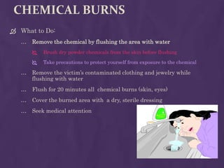 CHEMICAL BURNS
 What to Do:
… Remove the chemical by flushing the area with water
 Brush dry powder chemicals from the skin before flushing
 Take precautions to protect yourself from exposure to the chemical
… Remove the victim’s contaminated clothing and jewelry while
flushing with water
… Flush for 20 minutes all chemical burns (skin, eyes)
… Cover the burned area with a dry, sterile dressing
… Seek medical attention
 