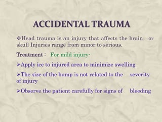 ACCIDENTAL TRAUMA
Head trauma is an injury that affects the brain or
skull Injuries range from minor to serious.
Treatment : For mild injury-
Apply ice to injured area to minimize swelling
The size of the bump is not related to the severity
of injury
Observe the patient carefully for signs of bleeding
 