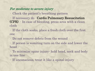 For moderate to severe injury
· Check the patient's breathing pattern
· If necessary do Cardio Pulmonary Resuscitation
(CPR) · In case of bleeding, press area with a clean
cloth
· If the cloth soaks, place a fresh cloth over the first
one
· Do not remove debris from the wound
· If person is vomiting turn on the side and lower the
head
· To minimize spine injury- hold head, neck and body
in one line
· If unconscious, treat it like a spinal injury
 