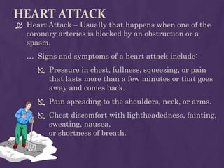 HEART ATTACK
 Heart Attack – Usually that happens when one of the
coronary arteries is blocked by an obstruction or a
spasm.
… Signs and symptoms of a heart attack include:
 Pressure in chest, fullness, squeezing, or pain
that lasts more than a few minutes or that goes
away and comes back.
 Pain spreading to the shoulders, neck, or arms.
 Chest discomfort with lightheadedness, fainting,
sweating, nausea,
or shortness of breath.
 