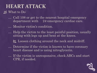 HEART ATTACK
 What to Do:
… Call 108 or get to the nearest hospital emergency
department with 24-emergency cardiac care.
… Monitor victim’s condition.
… Help the victim to the least painful position, usually
sitting with legs up and bent at the knees.
 Loosen clothing around the neck and midriff.
… Determine if the victim is known to have coronary
heart disease and is using nitroglycerin.
… If the victim is unresponsive, check ABCs and start
CPR, if needed.
 