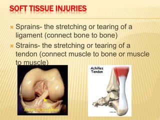 SOFT TISSUE INJURIES
 Sprains- the stretching or tearing of a
ligament (connect bone to bone)
 Strains- the stretching or tearing of a
tendon (connect muscle to bone or muscle
to muscle)
 