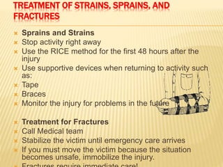 TREATMENT OF STRAINS, SPRAINS, AND
FRACTURES
 Sprains and Strains
 Stop activity right away
 Use the RICE method for the first 48 hours after the
injury
 Use supportive devices when returning to activity such
as:
 Tape
 Braces
 Monitor the injury for problems in the future
 Treatment for Fractures
 Call Medical team
 Stabilize the victim until emergency care arrives
 If you must move the victim because the situation
becomes unsafe, immobilize the injury.
 