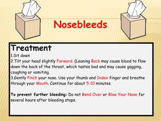 Treatment
1.Sit down
2.Tilt your head slightly Forward. (Leaning Back may cause blood to flow
down the back of the throat, which tastes bad and may cause gagging,
coughing or vomiting.
3.Gently Pinch your nose. Use your thumb and Index finger and breathe
through your Mouth. Continue for about 5-10 minutes.
To prevent further bleeding: Do not Bend Over or Blow Your Nose for
several hours after bleeding stops.
Nosebleeds
 