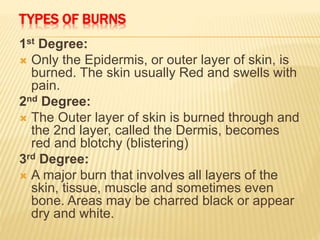 TYPES OF BURNS
1st Degree:
 Only the Epidermis, or outer layer of skin, is
burned. The skin usually Red and swells with
pain.
2nd Degree:
 The Outer layer of skin is burned through and
the 2nd layer, called the Dermis, becomes
red and blotchy (blistering)
3rd Degree:
 A major burn that involves all layers of the
skin, tissue, muscle and sometimes even
bone. Areas may be charred black or appear
dry and white.
 