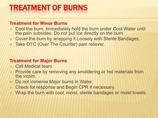 TREATMENT OF BURNS
Treatment for Minor Burns
 Cool the burn. Immediately hold the burn under Cool Water until
the pain subsides. Do not put Ice directly on the burn.
 Cover the burn by wrapping it Loosely with Sterile Bandages.
 Take OTC (Over The Counter) pain reliever.
Treatment for Major Burns
 Call Medical team
 Provide care by removing any smoldering or hot materials from
the victim.
 Do not immerse Major burns in Water.
 Check for response and Begin CPR if necessary.
 Wrap the burn with cool, moist, sterile bandages or moist towels.
 