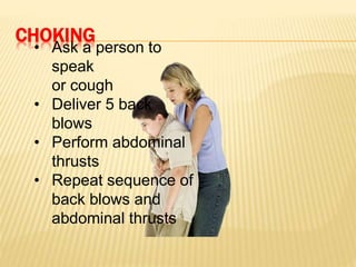 CHOKING
• Ask a person to
speak
or cough
• Deliver 5 back
blows
• Perform abdominal
thrusts
• Repeat sequence of
back blows and
abdominal thrusts
 