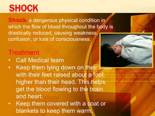 SHOCK
Shock- a dangerous physical condition in
which the flow of blood throughout the body is
drastically reduced, causing weakness,
confusion, or loss of consciousness.
Treatment
• Call Medical team
• Keep them lying down on their back
with their feet raised about a foot
higher than their head. This helps
get the blood flowing to the brain
and heart.
• Keep them covered with a coat or
blankets to keep them warm.
 