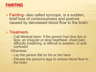 FAINTING
 Fainting- also called syncope, is a sudden,
brief loss of consciousness and posture
caused by decreased blood flow to the brain.
 Treatment-
 Call Medical team if the person has blue lips or
face, an irregular or slow heartbeat, chest pain,
difficulty breathing, is difficult to awaken, or acts
confused
Otherwise:
 Lay the person flat on his or her back
 Elevate the person's legs to restore blood flow to
the brain
 