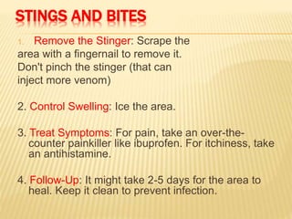 STINGS AND BITES
1. Remove the Stinger: Scrape the
area with a fingernail to remove it.
Don't pinch the stinger (that can
inject more venom)
2. Control Swelling: Ice the area.
3. Treat Symptoms: For pain, take an over-the-
counter painkiller like ibuprofen. For itchiness, take
an antihistamine.
4. Follow-Up: It might take 2-5 days for the area to
heal. Keep it clean to prevent infection.
 