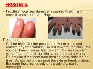 FROSTBITE
 Frostbite: localized damage is caused to skin and
other tissues due to freezing.
Treatment:
 Call for help! Get the person to a warm place and
remove any wet clothing. Do not re-warm the skin until
you can keep it warm. Gently warm the area in warm
water (not hot) until the skin appears red and warm.
Do not use direct heat from heating pads, radiator, or
fires. Do not rub or massage the skin or break blisters.
Bandage the area loosely and apply dry, sterile
dressings.
 