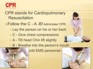 CPR
CPR stands for Cardiopulmonary
Resuscitation
Follow the C - A -B! Administer CPR:
 Lay the person on his or her back
 C - Give chest compressions
 A - Tilt head Chin lift slightly
 B - Breathe into the person’s mouth
 Continue until EMS personnel arrive
 