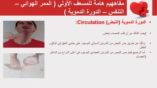 ‫األولي‬ ‫للمسعف‬ ‫هامة‬ ‫مفاههيم‬(‫الهوائي‬ ‫الممر‬–
‫التنفس‬–‫الدموية‬ ‫الدورة‬)
•‫الدموية‬ ‫الدورة‬(‫النبض‬)Circulation:
•|‫المصاب‬ ‫قلب‬ ‫أن‬ ‫من‬ ‫التأكد‬ ‫يجب‬‫ينبض‬.
•‫من‬ ‫النبض‬ ‫حس‬ ‫طريق‬ ‫عن‬ ‫وذلك‬‫السباتي‬ ‫الشريان‬‫ف‬ ‫العنق‬ ‫جانبي‬ ‫على‬ ‫الموجود‬‫و‬ ‫البالغ‬ ‫ي‬
‫الطفل‬.
•‫فيتم‬ ‫الرضيع‬ ‫أما‬‫النبض‬ ‫حس‬‫من‬ ‫الذراع‬ ‫أعلى‬ ‫في‬ ‫الموجود‬ ‫العضدي‬ ‫الشريان‬ ‫من‬‫الداخل‬
(‫العضد‬(.
 