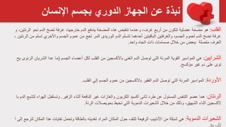 ‫اإلنسان‬ ‫بجسم‬ ‫الدوري‬ ‫الجهاز‬ ‫عن‬ ‫نبذة‬
‫القلب‬:‫مضخة‬ ‫هو‬‫تتكون‬ ‫عضلية‬‫من‬‫أربع‬‫يندفع‬ ‫المضخة‬ ‫هذه‬ ‫تنقبض‬ ‫وعندما‬ ،‫غرف‬‫خارجها‬ ‫الدم‬‫و‬ ،‫الرئتين‬ ‫نحو‬ ‫الدم‬ ‫تضخ‬ ‫غرفة‬ ،
‫الرئت‬ ‫من‬ ‫تسلم‬ ‫واألخري‬ ‫الجسم‬ ‫عموم‬ ‫من‬ ‫تجع‬ ‫المر‬ ‫الوريدى‬ ‫الدم‬ ‫تتسلم‬ ‫أحدهما‬ ‫الباقيتين‬ ‫والغرفتين‬ ،‫الجسم‬ ‫لعموم‬ ‫الدم‬ ‫تضخ‬ ‫غرفة‬، ‫ين‬
‫واحد‬ ‫اتجاه‬ ‫ذات‬ ‫صمامات‬ ‫خالل‬ ‫من‬ ‫ببعض‬ ‫متصلة‬ ‫الغرف‬.
‫الشرايين‬:‫القلب‬ ‫من‬ ‫باألكسجين‬ ‫الغنى‬ ‫الدم‬ ‫توصل‬ ‫التي‬ ‫المرنة‬ ‫القوية‬ ‫المواسير‬ ‫هي‬‫أعضاء‬ ‫لكل‬‫الجسم‬(‫ما‬‫ي‬ ‫الرئوى‬ ‫الشريان‬ ‫عدا‬‫ح‬
‫دم‬ ‫على‬ ‫توى‬‫مؤكسج‬ ‫غير‬.
‫األوردة‬:‫المرنة‬ ‫المواسير‬‫التي‬‫من‬ ‫باألكسجين‬ ‫الفقير‬ ‫الدم‬ ‫توصل‬‫القلب‬ ‫إلي‬ ‫الجسم‬ ‫عموم‬.
‫الرئتان‬:‫غير‬ ‫والغازات‬ ‫الكربون‬ ‫أكسيد‬ ‫ثانی‬ ‫طرد‬ ‫عن‬ ‫المسئول‬ ‫التنفس‬ ‫عضو‬ ‫هما‬‫أثناء‬ ‫النافعة‬‫الزفير‬.‫لتشب‬ ‫الهواء‬ ‫وتستقبل‬‫با‬ ‫الدم‬ ‫ع‬
‫من‬ ‫وذلك‬ ،‫الشهيق‬ ‫أثناء‬ ‫ألكسجين‬‫الشعيرات‬ ‫خالل‬‫بحويصالت‬ ‫تحيط‬ ‫التي‬ ‫الدموية‬‫الرئة‬.
‫الشعيرات‬‫الدموية‬:‫المراد‬ ‫المكان‬ ‫حول‬ ‫تلتف‬ ‫الرفيعة‬ ‫األنابيب‬ ‫من‬ ‫شبكة‬ ‫هي‬‫بالطاقة‬ ‫تغديته‬‫إ‬ ‫لترجع‬ ‫المكان‬ ‫هذا‬ ‫نفايات‬ ‫وتحمل‬‫لى‬‫ا‬
 