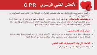 ‫القلبي‬ ‫األنعاش‬‫الرئــوي‬
•‫الهدف‬ ‫إن‬‫المحافظة‬ ‫هو‬ ،‫المفاجئة‬ ‫وظيفتهما‬ ‫توقف‬ ‫بعد‬ ‫والتنفس‬ ‫القلب‬ ‫إنعاش‬ ‫تعلم‬ ‫من‬‫وظائف‬ ‫على‬‫الح‬ ‫الجسم‬‫يح‬ ‫حتى‬ ‫يوية‬
‫الطبي‬ ‫الفريق‬ ‫ضر‬‫المتخصص‬.
•‫تعريف‬‫المفاجئ‬ ‫القلب‬ ‫توقف‬:‫هو‬‫والدورة‬ ‫التنفسي‬ ‫الجهاز‬ ‫توقف‬‫الدموية‬‫وص‬ ‫عدم‬ ‫إلى‬ ‫يؤدى‬ ‫ما‬ ‫م‬ ‫العمل‬ ‫عن‬‫ول‬‫ا‬ ‫الدم‬
‫باألكسجين‬ ‫لمحمل‬‫المصاب‬ ‫وفقدان‬ ‫المخ‬ ‫إلى‬، ‫لوعيه‬‫المصاب‬ ‫إلنعاش‬ ‫السريع‬ ‫التدخل‬ ‫ويجب‬‫خالل‬4‫إلى‬6‫وذلك‬ ،‫دقائق‬
‫لإلقالل‬‫مثل‬ ‫المضاعفات‬ ‫حدوث‬ ‫نسبة‬ ‫من‬:‫خاليا‬ ‫تلف‬‫وخاصة‬ ، ‫الجسم‬‫خاليا‬‫المخ‬.
•‫أسباب‬‫المفاجئ‬ ‫القلب‬ ‫توقف‬:-
•(‫كهربائية‬ ‫صدمة‬–‫غرق‬–‫إختناق‬-‫جرعات‬‫األدوية‬ ‫من‬ ‫زائدة‬-‫إصابات‬‫تنتج‬‫بصفة‬ ‫الحوادث‬ ‫عن‬‫عامة‬-‫حساس‬‫ية‬
‫كالدبور‬ ‫الحشرات‬ ‫بعض‬ ‫لسعات‬ ‫من‬ ‫تحدث‬ ‫قد‬ ‫شديدة‬‫مثال‬-‫األزمات‬ ‫مثل‬ ‫مرضية‬ ‫حاالت‬‫القلبية‬)
•‫العالمات‬‫المفاجئ‬ ‫القلب‬ ‫بتوقف‬ ‫اإلصابة‬ ‫تؤكد‬ ‫التي‬:
•(‫توقف‬‫النبض‬-‫توقف‬‫التنفس‬-‫الوعى‬ ‫فقدان‬)
C.P.R
 