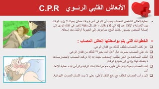 ‫القلبي‬ ‫األنعاش‬‫الرئــوي‬
•‫إنعاش‬ ‫عملية‬‫أن‬ ‫يجب‬ ‫المصاب‬ ‫الشخص‬‫تتم‬‫ممكن‬ ‫وقت‬ ‫أسرع‬ ‫في‬‫ال‬ ‫بحيث‬‫يزي‬‫الوقت‬ ‫د‬
‫واإلنقاذ‬ ‫اإلصابة‬ ‫بين‬‫عن‬(4‫الي‬6)، ‫دقائق‬‫تأخير‬ ‫دقيقة‬ ‫كل‬ ‫فإن‬‫إنقاذه‬ ‫في‬‫إ‬ ‫تؤدى‬‫لى‬
‫بضمور‬ ‫الشخص‬ ‫إصابة‬‫خاليا‬،‫المخ‬‫مما‬‫أوالشل‬ ‫الغيبوبة‬ ‫إلى‬ ‫يؤدى‬‫إسعاف‬ ‫بعد‬‫ه‬.
•‫الخطوات‬‫المصاب‬ ‫إنعاش‬ ‫بواسطتها‬ ‫يتم‬ ‫التي‬:
‫بلطف‬ ‫المصاب‬ ‫كتف‬ ‫هز‬‫للتأكد‬‫فقدان‬ ‫من‬‫الوعي‬.
‫ناد‬‫عال‬ ‫بصوت‬ ‫المصاب‬ ‫على‬"‫هل‬‫بخير‬ ‫أنت‬‫؟‬"‫للتأكد‬‫فقدان‬ ‫من‬‫الوعي‬.
‫أطلب‬‫إلحضارم‬ ‫المصاب‬ ‫ترکت‬ ‫إذا‬ ‫إنه‬ ‫حيث‬ ،‫اإلسعاف‬ ‫بطلب‬ ‫الغير‬ ‫من‬ ‫المساعدة‬‫ساعد‬
‫ضياع‬ ‫إلى‬ ‫يؤدی‬ ‫فهذا‬ ‫بنفسك‬ ‫ة‬‫الوقت‬.
‫ـف‬ِ‫ل‬‫لبدء‬ ‫والرأس‬ ‫الرقبة‬ ‫إسناد‬ ‫مراعاة‬ ‫مع‬ ‫ظهره‬ ‫على‬ ‫ينام‬ ‫بحيث‬ ‫المصاب‬‫عملي‬‫اإلنعا‬ ‫ة‬
‫ش‬.
‫إثـن‬‫المصاب‬ ‫رأس‬‫للخلف‬‫يسد‬ ‫ال‬ ‫حتى‬ ،‫ألعلى‬ ‫الذقن‬ ‫رفع‬ ‫مع‬‫اا‬ ‫الممرت‬ ‫اللسان‬‫لهوائية‬.
C.P.R
 