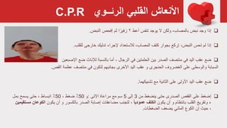 ‫القلبي‬ ‫األنعاش‬‫الرئــوي‬
‫إذا‬‫أعط‬ ‫تنفس‬ ‫يوجد‬ ‫ال‬ ‫ولكن‬ ،‫بالمصاب‬ ‫نبض‬ ‫وجد‬۲‫ثم‬ ‫ا‬ً‫زفير‬‫النبض‬ ‫إفحص‬.
‫إذا‬،‫النبض‬ ‫تحس‬ ‫لم‬‫إركع‬‫ل‬ ‫خارجی‬ ‫تدليك‬ ‫إلجراء‬ ‫لالستعداد‬ ،‫المصاب‬ ‫كتف‬ ‫بجوار‬‫لقلب‬.
‫ضع‬‫في‬ ‫الحلمتين‬ ‫بين‬ ‫الصدر‬ ‫منتصف‬ ‫في‬ ‫اليد‬ ‫عقب‬، ‫الرجال‬‫أما‬‫لإلناث‬ ‫بالنسبة‬‫اإلصبعين‬ ‫ضع‬
‫السبابة‬‫الغضروف‬ ‫على‬ ‫والوسطى‬‫الحنجری‬‫األخری‬ ‫اليد‬ ‫عقب‬ ‫و‬‫بجانبهم‬‫عظمة‬ ‫منتصف‬ ‫في‬ ‫لتكون‬‫القص‬.
‫ضع‬‫مع‬ ‫الثانية‬ ‫على‬ ‫األولى‬ ‫اليد‬ ‫عقب‬‫تشبيكهما‬.
‫إضغط‬‫من‬ ‫ينضغط‬ ‫حتى‬ ‫الصدرى‬ ‫القفص‬ ‫على‬3‫إلى‬5‫االتی‬ ‫مراعاة‬ ‫مع‬ ‫سم‬:‫و‬50٪، ‫ضغط‬50٪، ‫انبساط‬‫بمل‬ ‫يسمح‬ ‫حتى‬
‫القلب‬ ‫وتقريغ‬ ‫ء‬‫أن‬ ‫و‬ ‫بانتظام‬‫يكون‬‫الكتف‬ً‫ا‬‫عمودي‬،‫الصدر‬ ‫إصابة‬ ‫مضاعفات‬ ‫لتجنب‬‫أن‬ ‫و‬ ‫بالكسور‬‫يكون‬‫الك‬‫وعان‬‫مستقيمين‬
،‫يضعف‬ ‫المثني‬ ‫الكوع‬ ‫إن‬ ‫حيث‬‫الضغطات‬.
C.P.R
 