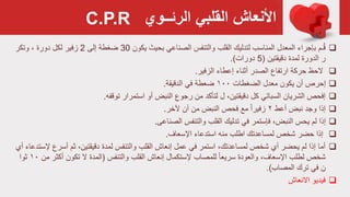 ‫القلبي‬ ‫األنعاش‬‫الرئــوي‬
‫يكون‬ ‫بحيث‬ ‫الصناعي‬ ‫والتنفس‬ ‫القلب‬ ‫لتدليك‬ ‫المناسب‬ ‫المعدل‬ ‫بإجراء‬ ‫ـم‬ُ‫ق‬30‫إلی‬ ‫ضغطة‬2‫وتكر‬ ، ‫دورة‬ ‫لكل‬ ‫زفير‬
‫دقيقتين‬ ‫لمدة‬ ‫الدورة‬ ‫ر‬(5‫دورات‬.)
‫الزفير‬ ‫إعطاء‬ ‫أثناء‬ ‫الصدر‬ ‫ارتفاع‬ ‫حركة‬ ‫الحظ‬.
‫الضغطات‬ ‫معدل‬ ‫يكون‬ ‫أن‬ ‫إحرص‬۱۰۰‫الدقيقة‬ ‫في‬ ‫ضعطة‬.
‫توقفه‬ ‫استمرار‬ ‫أو‬ ‫النبض‬ ‫رجوع‬ ‫من‬ ‫لتأكد‬ ‫ل‬ ،‫دقيقتين‬ ‫كل‬ ‫السباتي‬ ‫الشريان‬ ‫إفحص‬.
‫أعط‬ ‫نبض‬ ‫وجد‬ ‫إذا‬۲‫آلخر‬ ‫آن‬ ‫من‬ ‫النبض‬ ‫فحص‬ ‫مع‬ ً‫ا‬‫زفير‬.
‫الصناعی‬ ‫والتنفس‬ ‫القلب‬ ‫تدليك‬ ‫في‬ ‫فإستمر‬ ،‫النبض‬ ‫يحس‬ ‫لم‬ ‫إذا‬.
‫اإلسعاف‬ ‫استدعاء‬ ‫منه‬ ‫اطلب‬ ‫لمساعدتك‬ ‫شخص‬ ‫حضر‬ ‫إذا‬.
‫أسرع‬ ‫ثم‬ ،‫دقيقتين‬ ‫لمدة‬ ‫والتنفس‬ ‫القلب‬ ‫إنعاش‬ ‫عمل‬ ‫في‬ ‫استمر‬ ،‫لمساعدتك‬ ‫شخص‬ ‫أي‬ ‫يحضر‬ ‫لم‬ ‫إذا‬ ‫أما‬‫أي‬ ‫إلستدعاء‬
‫والتنفس‬ ‫القلب‬ ‫إنعاش‬ ‫إلستكمال‬ ‫للمصاب‬ ً‫ا‬‫سريع‬ ‫والعودة‬ ،‫اإلسعاف‬ ‫لطلب‬ ‫شخص‬(‫أكث‬ ‫تكون‬ ‫ال‬ ‫المدة‬‫من‬ ‫ر‬۱۰‫ثوا‬
‫المصاب‬ ‫ترك‬ ‫في‬ ‫ن‬.)
‫االنعاش‬ ‫فيديو‬
C.P.R
 