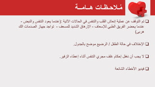 ‫هــامــة‬ ‫ـالحـظـات‬ُ‫م‬
‫تم‬‫اآلتية‬ ‫الحاالت‬ ‫في‬ ‫والتنفس‬ ‫القلب‬ ‫إنعاش‬ ‫عملية‬ ‫عن‬ ‫التوقف‬(:‫التن‬ ‫يعود‬ ‫عندما‬‫والنبض‬ ‫فس‬-
‫لإلسعاف‬ ‫الطبي‬ ‫الفريق‬ ‫يحضر‬ ‫عندما‬-‫للمسعف‬ ‫الشديد‬ ‫اإلرهاق‬-‫الصد‬ ‫جهاز‬ ‫تواجد‬‫الك‬ ‫مات‬
‫هربی‬)
‫الطفل‬ ‫حالة‬ ‫في‬ ‫اإلختالف‬/‫بالجدول‬ ‫موضح‬ ‫الرضيع‬.
‫الزفير‬ ‫إعطاء‬ ‫أثناء‬ ‫التنفس‬ ‫مجري‬ ‫غلف‬ ‫إحكام‬ ‫نغفل‬ ‫أن‬ ‫يجب‬ ‫ال‬.
‫الشائعة‬ ‫األخطاء‬ ‫فيديو‬
 