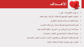 ‫األهـــــداف‬
•‫علي‬ ‫قادرا‬ ‫المتلقي‬ ‫يكون‬ ‫أن‬:-
•‫ماهيته‬ ‫فهم‬ ‫و‬ ‫األولـيـة‬ ‫لإلسعافات‬ ‫الصحيح‬ ‫المفهوم‬ ‫إستيعاب‬.
•‫المتطوع‬ ‫المسعف‬ ‫مبادئ‬ ‫عن‬ ‫خلفية‬ ‫معرفة‬.
•‫المناسب‬ ‫الوقت‬ ‫في‬ ‫و‬ ‫صائبة‬ ‫بطريقة‬ ‫الصحية‬ ‫الخدمة‬ ‫تقديم‬.
•‫معها‬ ‫التعامل‬ ‫كيفية‬ ‫و‬ ‫الحروق‬ ‫و‬ ‫الجروح‬ ‫انواع‬ ‫عن‬ ‫نبذة‬ ‫معرفة‬.
•‫العضالت‬ ‫و‬ ‫العظام‬ ‫لمصابي‬ ‫االولية‬ ‫االسعافات‬ ‫معرفة‬.
•‫من‬ ‫لكل‬ ‫األولية‬ ‫اإلسعافات‬ ‫تعلم‬(‫التشنج‬/‫اإلغماء‬/‫التسمم‬/‫العض‬/‫اللسعات‬)
•‫علي‬ ‫التعرف‬‫اإلسعافات‬ ‫شنطة‬ ‫محتويات‬‫األولية‬.
 