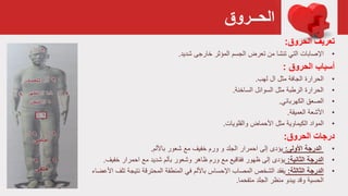 ‫الحــروق‬
‫الحروق‬ ‫تعريف‬:
•‫اإلصابات‬‫تعرض‬ ‫من‬ ‫تنشا‬ ‫التي‬‫المؤثر‬ ‫الجسم‬‫خارجی‬‫شديد‬.
‫الحروق‬ ‫أسباب‬:
•‫الحرارة‬‫لهب‬ ‫ال‬ ‫مثل‬ ‫الجافة‬.
•‫الحرارة‬‫السوائل‬ ‫مثل‬ ‫الرطبة‬‫الساخنة‬.
•‫الصعق‬‫الكهربائي‬.
•‫العميقة‬ ‫األشعة‬.
•‫المواد‬‫األحماض‬ ‫مثل‬ ‫الكيماوية‬‫والقلويات‬.
‫الحروق‬ ‫درجات‬:
•‫الدرجة‬‫األولى‬:‫باأللم‬ ‫شعور‬ ‫مع‬ ‫خفيف‬ ‫ورم‬ ‫و‬ ‫الجلد‬ ‫احمرار‬ ‫إلى‬ ‫يؤدى‬.
•‫الدرجة‬‫الثانية‬:‫احمرار‬ ‫مع‬ ‫شديد‬ ‫بألم‬ ‫وشعور‬ ‫ظاهر‬ ‫ورم‬ ‫مع‬ ‫فقاقيع‬ ‫ظهور‬ ‫إلى‬ ‫يؤدى‬‫خفيف‬.
•‫الدرجة‬‫الثالثة‬:‫نتيجة‬ ‫المحترقة‬ ‫المنطقة‬ ‫في‬ ‫باأللم‬ ‫اإلحساس‬ ‫المصاب‬ ‫الشخص‬ ‫يفقد‬‫ت‬‫األعضاء‬ ‫لف‬
‫متفحما‬ ‫الجلد‬ ‫منظر‬ ‫يبدو‬ ‫وقد‬ ‫الحسية‬.
 