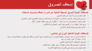 ‫الحــروق‬ ‫إسعاف‬
‫اإلسعافات‬‫األولية‬‫للحروق‬‫الساخنة‬ ‫والسوائل‬ ‫الجافة‬ ‫الحرارة‬ ‫عن‬ ‫الناتجة‬ ‫البسيطة‬:
•‫انقل‬‫مكان‬ ‫عن‬ ‫بعيدا‬ ‫بسرعة‬ ‫المصاب‬‫الحريق‬.
•‫إنزع‬‫انتفاخ‬ ‫يحدث‬ ‫أن‬ ‫قبل‬ ‫الساعة‬ ‫أو‬ ‫الخواتم‬ ‫أو‬ ‫المالبس‬ ‫المصاب‬ ‫الجزء‬ ‫فوق‬ ‫من‬‫الجزء‬ ‫في‬‫المحترق‬.
•‫إغمس‬‫لمدة‬ ‫بارد‬ ‫ماء‬ ‫في‬ ‫المحترق‬ ‫الجزء‬۱۰‫أو‬ ‫دقائق‬‫الشعور‬ ‫اختفاء‬ ‫حين‬ ‫إلى‬‫باأللم‬.
•‫ضع‬‫الجزء‬ ‫فوق‬ ‫يلتصق‬ ‫أن‬ ‫دون‬ ‫نظيفا‬ ‫ا‬ً‫غيار‬‫للتلوث‬ ً‫ا‬‫منع‬ ‫المحترق‬.
•‫إاغسل‬‫نفسك‬ ‫بحماية‬ ‫وقم‬ ‫يديك‬‫واآلخرين‬.
‫األولية‬ ‫اإلسعافات‬‫في‬ ‫النيران‬ ‫الشتعال‬‫المالبس‬:
•‫إذا‬،‫بالنيران‬ ‫مشتعلة‬ ‫المصاب‬ ‫شعر‬ ‫أو‬ ‫مالبس‬ ‫كانت‬‫المصاب‬ ‫أسرع‬،‫ظهره‬ ‫على‬ ‫مستلقيا‬ ‫األرض‬ ‫على‬‫المص‬ ‫وغط‬‫اب‬‫بط‬ ‫ب‬
‫إن‬ ‫بالماء‬ ‫اغمره‬ ‫أو‬ ‫سجادة‬ ‫أو‬ ‫انية‬‫وجد‬.
•‫قم‬‫التنفس‬ ‫لتأمين‬ ‫األولية‬ ‫اإلسعافات‬ ‫بعمل‬.
•‫غط‬‫كله‬ ‫المحترق‬ ‫الجزء‬‫نظيفة‬ ‫بمالبس‬‫منعا‬ ،‫نظيف‬ ‫غيار‬ ‫أو‬‫للتلوث‬.
•‫أنقل‬‫الطبية‬ ‫الرعاية‬ ‫لتقديم‬ ‫طبي‬ ‫مركز‬ ‫إلى‬ ‫المصاب‬‫الالزمة‬.
 