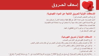 ‫الحــروق‬ ‫إسعاف‬
‫اإلسعافات‬‫األولية‬‫للحروق‬‫المواد‬ ‫عن‬ ‫الناتجة‬‫الكيماوية‬:
‫إنزع‬‫المصاب‬ ‫الشخص‬ ‫مالبس‬ً‫ا‬‫فور‬.
‫أغسل‬‫عن‬ ‫تقل‬ ‫ال‬ ‫لمدة‬ ‫غزير‬ ‫بماء‬ ‫الجسم‬30‫مياه‬ ‫خرطوم‬ ‫أو‬ ‫الدش‬ ‫مستخدما‬ ‫دقيقة‬.
‫في‬‫بالماء‬ ‫تغسل‬ ،‫العين‬ ‫إصابة‬ ‫حالة‬ً‫ا‬‫جيد‬‫لمعادلة‬ ‫مواد‬ ‫أي‬ ‫تستعمل‬ ‫وال‬‫الموادالكيماوية‬.
‫نظيفة‬ ‫بمالءة‬ ‫المصاب‬ ‫غط‬.
‫الجلد‬ ‫أو‬ ‫الفقاقيع‬ ‫تنزع‬ ‫وال‬ ‫مراهم‬ ‫أو‬ ‫زيوتا‬ ‫تستخدم‬ ‫ال‬.
‫في‬-ً‫ا‬‫فور‬ ‫اإلسعاف‬ ‫اطلب‬.
•‫اإلسعافات‬‫لحروق‬ ‫ل‬ ‫األولية‬‫الكهربائية‬:
•‫إ‬‫نزع‬‫الكهربائي‬ ‫االتصال‬ً‫ا‬‫فور‬‫المصاب‬ ‫لمس‬ ‫قبل‬.
•‫تأكد‬‫قلبه‬ ‫وأن‬ ‫يتنفس‬ ‫المصاب‬ ‫أن‬‫مازال‬‫أي‬ ‫من‬ ‫النبض‬ ‫بإحسأس‬ ‫وذلك‬ ‫ينبض‬‫مناسب‬ ‫مكام‬‫لقياس‬‫النبض‬.
•‫فورا‬ ‫إبدأ‬‫لزم‬ ‫إذا‬ ‫والتنفس‬ ‫لقلب‬ ‫ل‬ ‫اإلنعاش‬ ‫عملية‬ ‫في‬‫األمر‬.
•‫قم‬‫لزم‬ ‫إن‬ ‫المصاب‬ ‫بتدفئة‬‫األمر‬.
•ً‫ا‬‫فور‬ ‫المساعدة‬ ‫أطلب‬.
•‫الحروق‬ ‫خطورة‬ ‫عل‬ ‫تدل‬ ‫ءعالمات‬1-‫الثالثة‬ ‫الدرجة‬ ‫من‬ ‫حرق‬ ‫أي‬.۲-‫عن‬ ‫يزيد‬ ‫الثائية‬ ‫الدرجة‬ ‫من‬ ‫حرق‬۲۰.‫الجسم‬ ‫مساحة‬ ‫من‬.۳-‫ا‬ ‫احتراق‬
 