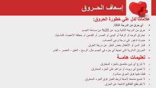 ‫الحــروق‬ ‫إسعاف‬
‫عالمات‬‫تدل‬‫علي‬‫خطورة‬‫الحروق‬:
•‫الدرجة‬ ‫من‬ ‫حرق‬ ‫أي‬‫الثالثة‬.
•‫حرق‬‫عن‬ ‫يزيد‬ ‫الثائية‬ ‫الدرجة‬ ‫من‬20%‫من‬‫الجسم‬ ‫مساحة‬.
•‫إ‬‫حتراق‬‫األعضاء‬ ‫منطقة‬ ‫أو‬ ‫القدمين‬ ‫أو‬ ‫الصدر‬ ‫أو‬ ‫اليدين‬ ‫أو‬ ‫الرقبة‬ ‫أو‬ ‫الوجه‬‫التناسلية‬.
•‫حدوث‬‫المصاب‬ ‫وعي‬ ‫درجة‬ ‫في‬ ‫تدهور‬.
•‫كبار‬‫الحرق‬ ‫درجة‬ ‫عن‬ ‫النظر‬ ‫بغض‬ ‫األطفال‬ ‫أو‬ ‫السن‬.
•‫الحروق‬‫مثل‬ ‫الجسم‬ ‫في‬ ‫جزء‬ ‫أي‬ ‫تحيط‬ ‫التي‬ ‫الدائرية‬:‫الرسغ‬-‫العنق‬-‫الخصر‬-‫القدم‬.
-‫هامــة‬ ‫تعليمات‬
-‫ال‬‫المحترق‬ ‫بالجزء‬ ‫ملتصق‬ ‫شئ‬ ‫أي‬ ‫تنزع‬.
-‫ال‬‫المحترق‬ ‫الجزء‬ ‫على‬ ‫مراهم‬ ‫أو‬ ‫زيوت‬ ‫أي‬ ‫تضع‬.
-‫قطنا‬‫مباشرة‬ ‫الحرق‬ ‫فوق‬ ‫طبيا‬.
-‫ال‬‫الجزء‬ ‫فوق‬ ‫الغيار‬ ‫لربط‬ ‫الصقا‬ ‫مشمعا‬ ‫تضع‬‫المحترق‬.
-‫ال‬‫الحرق‬ ‫عن‬ ‫الناتجة‬ ‫الفقاقيع‬ ‫بفقع‬ ‫تقم‬.
 