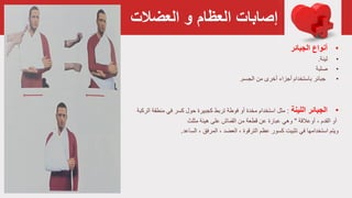 ‫و‬ ‫العظام‬ ‫إصابات‬‫العضالت‬
•‫أنواع‬‫الجبائر‬
•‫لينة‬.
•‫صلبة‬
•‫من‬ ‫أخرى‬ ‫أجزاء‬ ‫باستخدام‬ ‫جبائر‬‫الجسم‬.
•‫اللينة‬ ‫الجبائر‬:‫مثل‬‫من‬ ‫في‬ ‫کسر‬ ‫حول‬ ‫كجبيرة‬ ‫تربط‬ ‫فوطة‬ ‫أو‬ ‫مخدة‬ ‫استخدام‬‫طقة‬‫الركبة‬
‫أو‬، ‫القدم‬‫أوعالقة‬"‫مثلث‬ ‫هيئة‬ ‫على‬ ‫القماش‬ ‫من‬ ‫قطعة‬ ‫عن‬ ‫عبارة‬ ‫وهي‬
‫ويتم‬‫في‬ ‫استخدامها‬‫کسور‬ ‫تثبيت‬‫عظم‬، ‫المرفق‬ ، ‫العضد‬ ، ‫الترقوة‬‫الساعد‬.
 