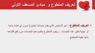 ‫األولي‬ ‫المسعف‬ ‫مبادئ‬ ‫و‬ ‫المتطوع‬ ‫تعريف‬
•‫المتطوع‬ ‫تعريف‬:‫خدماته‬ ‫يقدم‬ ‫الذي‬ ‫الشخص‬ ‫هو‬‫ا‬ً‫ي‬‫إختيار‬‫فا‬ ‫أي‬ ‫بدون‬‫مادية‬ ‫ئدة‬
‫نظير‬ ‫عينية‬ ‫أو‬، ‫الخدمات‬ ‫هذه‬‫واقع‬ ‫من‬ ‫الخدمات‬ ‫هذه‬ ‫بتقديم‬ ‫المتطوع‬ ‫ويقوم‬‫إ‬‫قتناعه‬
‫للمجتمع‬ ‫مفيدة‬ ‫بأنها‬.
 