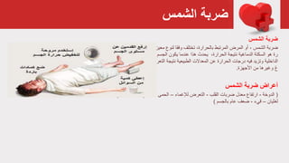 ‫الشمس‬ ‫ضربة‬
‫ضربة‬‫الشمس‬
‫ضربة‬، ‫الشمس‬‫ار‬ ‫أشكال‬ ‫أشد‬ ،‫المرض‬ ‫من‬ ‫معين‬ ‫لنوع‬ ‫وفقا‬ ‫تختلف‬ ،‫بالحرارة‬ ‫المرتبط‬ ‫المرض‬ ‫أو‬‫الحرا‬ ‫تفاع‬
‫درج‬ ‫تنظيم‬ ‫على‬ ‫قادرا‬ ‫يعد‬ ‫لم‬ ‫الجسم‬ ‫يكون‬ ‫عندما‬ ‫هذا‬ ‫يحدث‬ ،‫الحرارة‬ ‫نتيجة‬ ‫الدماغية‬ ‫السكتة‬ ‫هو‬ ‫رة‬‫الحرارة‬ ‫ة‬
‫مستو‬ ‫وهو‬ ،‫للمشمس‬ ‫التعرض‬ ‫نتيجة‬ ‫الطبيعية‬ ‫المعدالت‬ ‫عن‬ ‫الحرارة‬ ‫درجات‬ ‫فيه‬ ‫وتزيد‬ ‫الداخلية‬‫الدما‬ ‫يضر‬ ‫ى‬
‫األجهزة‬ ‫من‬ ‫وغيرها‬ ‫غ‬.
‫أعراض‬‫ضربة‬‫الشمس‬
(‫الدوخة‬-‫ارتفاع‬‫ضربات‬ ‫معدل‬‫القلب‬-‫لإلغماء‬ ‫التعرض‬–‫الحمى‬-‫الرأس‬ ‫صداع‬-‫العضال‬ ‫تشنج‬‫ت‬–‫ا‬
‫لغثيان‬–‫قيء‬-‫ضعف‬‫عام‬‫بالجسم‬)
 