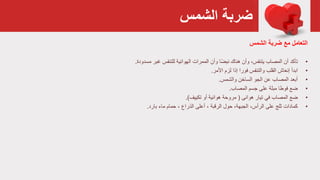 ‫الشمس‬ ‫ضربة‬
‫ضربة‬ ‫مع‬ ‫التعامل‬‫الشمس‬
•‫تأكد‬‫الهوائية‬ ‫الممرات‬ ‫وأن‬ ‫ا‬ً‫ض‬‫نب‬ ‫هناك‬ ‫وأن‬ ،‫يتنفس‬ ‫المصاب‬ ‫أن‬‫للتنفس‬‫مسدودة‬ ‫غبر‬.
•‫ابدأ‬‫لزم‬ ‫إذا‬ ‫فورا‬ ‫والتنفس‬ ‫القلب‬ ‫إنعاش‬‫األمر‬.
•‫والشمس‬ ‫الساخن‬ ‫الجو‬ ‫عن‬ ‫المصاب‬ ‫أبعد‬.
•‫ضع‬‫جسم‬ ‫على‬ ‫مبلة‬ ‫فوطا‬‫المصاب‬.
•‫ضع‬‫هوائى‬ ‫تيار‬ ‫في‬ ‫المصاب‬(‫أو‬ ‫هوائية‬ ‫مروحة‬‫تكييف‬.)
•‫كمادات‬‫حول‬ ،‫الجبهة‬ ،‫الرأس‬ ‫على‬ ‫ثلج‬، ‫الرقبة‬‫أعلى‬‫حمام‬ ، ‫الذراع‬‫بارد‬ ‫ماء‬.
 