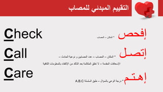 ‫للمصاب‬ ‫المبدئي‬ ‫التقييم‬
‫إفحص‬*‫المكان‬–‫المصاب‬
‫إتصـل‬*‫المكان‬–‫المصاب‬–‫الحادث‬ ‫نوعية‬ ‫و‬ ‫المصابين‬ ‫عدد‬–
‫المقدمة‬ ‫اإلسعافات‬–‫ا‬ ‫بالمعلومات‬ ‫اإلكتفاء‬ ‫من‬ ‫التأكد‬ ‫بعد‬ ‫المكالمة‬ ‫تغلق‬ ‫ال‬‫لكافية‬
‫إهـتـم‬*‫بالسؤال‬ ‫الوعي‬ ‫درجة‬–‫السلسلة‬ ‫طبق‬A.B.C
Check
Call
Care
 