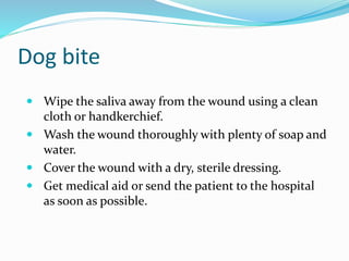 Dog bite
 Wipe the saliva away from the wound using a clean
cloth or handkerchief.
 Wash the wound thoroughly with plenty of soap and
water.
 Cover the wound with a dry, sterile dressing.
 Get medical aid or send the patient to the hospital
as soon as possible.
 