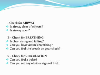 - Check for AIRWAY
 Is airway clear of objects?
 Is airway open?
B - Check for BREATHING
 Is chest rising and falling?
 Can you hear victim's breathing?
 Can you feel the breath on your cheek?
C - Check for CIRCULATION
 Can you feel a pulse?
 Can you see any obvious signs of life?
 