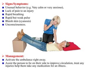  Signs/Symptoms:
Unusual behavior (e.g. Very calm or very anxious),
Lack of pain to an injury
Rapid breathing
Rapid but weak pulse
Bluish skin (cyanosis)
Unconsciousness.
 Management:
Activate the ambulance right away.
Assist the person to lie on their side to improve circulation, treat any
injuries help them take any medication for an illness.
 
