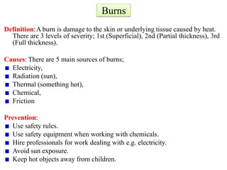 Burns
Definition:A burn is damage to the skin or underlying tissue caused by heat.
There are 3 levels of severity; 1st (Superficial), 2nd (Partial thickness), 3rd
(Full thickness).
Causes: There are 5 main sources of burns;
Electricity,
Radiation (sun),
Thermal (something hot),
Chemical,
Friction
Prevention:
Use safety rules.
Use safety equipment when working with chemicals.
Hire professionals for work dealing with e.g. electricity.
Avoid sun exposure.
Keep hot objects away from children.
 