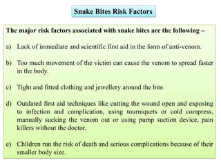 Snake Bites Risk Factors
The major risk factors associated with snake bites are the following –
a) Lack of immediate and scientific first aid in the form of anti-venom.
b) Too much movement of the victim can cause the venom to spread faster
in the body.
c) Tight and fitted clothing and jewellery around the bite.
d) Outdated first aid techniques like cutting the wound open and exposing
to infection and complication, using tourniquets or cold compress,
manually sucking the venom out or using pump suction device, pain
killers without the doctor.
e) Children run the risk of death and serious complications because of their
smaller body size.
 